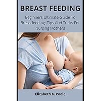 BREAST FEEDING: Beginners Ultimate Guide To Breastfeeding: Tips And Tricks For Nursing Mothers BREAST FEEDING: Beginners Ultimate Guide To Breastfeeding: Tips And Tricks For Nursing Mothers Paperback Kindle