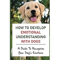 How To Develop Emotional Understanding With Dogs: A Guide To Recognize Your Dog's Emotions: The Sixth Sense Of Dog