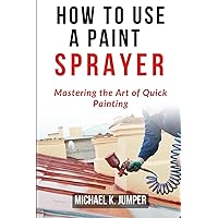 HOW TO USE A PAINT SPRAYER: Mastering the Art of Quick Painting HOW TO USE A PAINT SPRAYER: Mastering the Art of Quick Painting Paperback