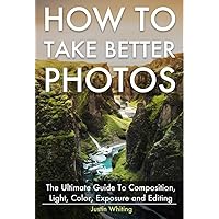 How To Take Better Photos: The Ultimate Guide To Composition, Light, Color, Exposure and Editing for DSLR, IPhone or Smartphone. Take Better Photos In One Week.