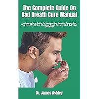 The Complete Guide On Bad Breath Cure Manual: Ultimate Cure Guide On Healing Bad Breath, Everything You Need To Know, Manage, Treat, Reverse And Get Your Life Back