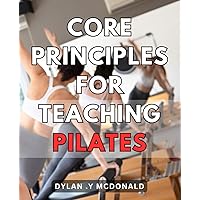 Core Principles For Teaching Pilates: Master the Art of Teaching Pilates with Proven Core Principles for Best Results