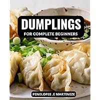 Dumplings For Complete Beginners: Learn How to Make Your Favorite Dumplings with Easy-to-Follow Steps and Creative Recipes for Every Occasion