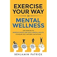 Exercise Your Way to Mental Wellness: Use Exercise to Improve Mood and Daily Mental Health. Conquer Self Imposed Limitations.