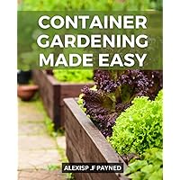 Container Gardening Made Easy: A Guide to Growing Organic Vegetables, Fruits | Discover the Secrets to a Thriving Container Garden with Step-by-Step Instructions, and Creative DIY Projects