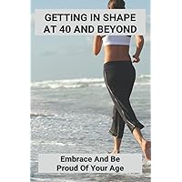 Getting In Shape At 40 And Beyond: Embrace And Be Proud Of Your Age
