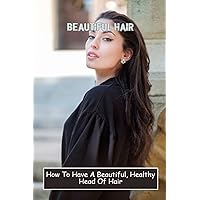 Beautiful Hair: How To Have A Beautiful, Healthy Head Of Hair