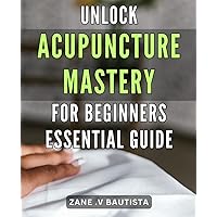 Unlock Acupuncture Mastery for Beginners: Essential Guide: Discover the Secrets to Mastering Acupuncture Techniques: Beginner's Guide to Unlocking Your Healing Potential