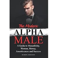 The Modern Alpha Male: A Guide to Masculinity, Women, Money, Assertiveness and Success