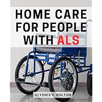 Home Care For People With ALS: Caring for Our Loved Ones | Practical Strategies for Enhancing Quality of Life | A Family's Guide to Supporting ALS Patients at Home