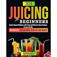 JUICING FOR BEGINNERS: Unlock Natural Wellness with Tasty and Effective Basic Recipes for Your Health. 30-DAY Meel Plan to Lose Weight (Healthy Juicing Recipes for Beginners 2023-2024)