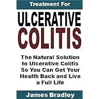 Treatment for Ulcerative Colitis: The Natural Solution to Ulcerative Colitis So You Can Get Your Health Back and Live a Full Life