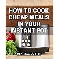 How To Cook Cheap Meals In Your Instant Pot: Affordable Instant Pot Cooking: Simplify Mealtime for Your Budget-Conscious Friends and Family.