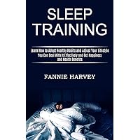 Sleep Training: You Can Deal With It Effectively and Get Happiness and Health Benefits (Learn How to Adopt Healthy Habits and Adjust Your Lifestyle)