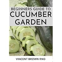 BEGINNERS GUIDE TO CUCUMBER GARDEN: Step By Step Guide To Growing A Cucumber Garden BEGINNERS GUIDE TO CUCUMBER GARDEN: Step By Step Guide To Growing A Cucumber Garden Kindle Paperback