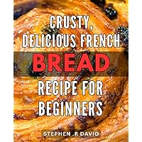 Crusty, Delicious French Bread Recipe for Beginners: Bake Authentic French Bread from Scratch with this Step-by-Step Guide for Novice Bakers