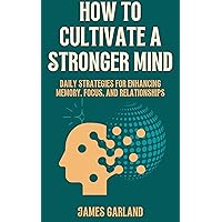 How to Cultivate a Stronger Mind: Daily Strategies for Enhancing Memory, Focus, and Relationships How to Cultivate a Stronger Mind: Daily Strategies for Enhancing Memory, Focus, and Relationships Kindle Paperback
