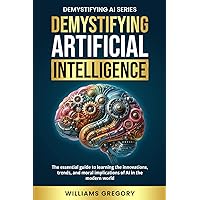 Demystifying Artificial Intelligence: The Essential Guide to learning the Innovation, Trends, and Ethical Implications of AI in the Modern World