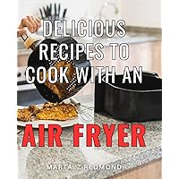 Delicious Recipes To Cook With An Air Fryer: Discover Scrumptious Dishes That Are Low in Fat and Calories - Perfect for Health-Conscious Individuals and Foodies Alike!