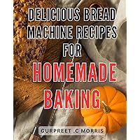 Delicious Bread Machine Recipes for Homemade Baking: Mouthwatering Bread Machine Recipes: Unleash Your Baking Potential with Easy and Irresistible Homemade Delights