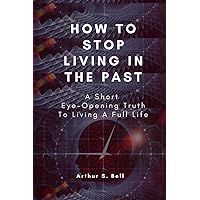 How To Stop Living In The Past: A Short Eye-Opening Truth To Living A Full Life How To Stop Living In The Past: A Short Eye-Opening Truth To Living A Full Life Paperback Kindle