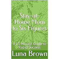 Stay-at-Home Mom to Six Figures: A 15 Minute Guide to Rapid Success