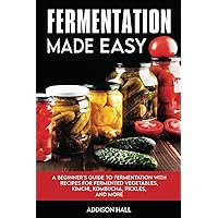 Fermentation Made Easy: A Beginner's Guide to Fermentation with Recipes for Fermented Vegetables, Kimchi, Kombucha, Pickles and more