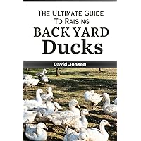 The Ultimate Guide to Raising Backyard Ducks: Expert Advice on Duck Meat, Eggs, Breeding, Feeding, Housing, and Care for Beginners and Beyond