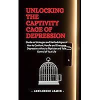 Unlocking The Captivity Cage Of Depression: Guide on Strategies and Methodologies of How to Confront, Handle and Overcome Depression without a Physician and Take Control of Your Life