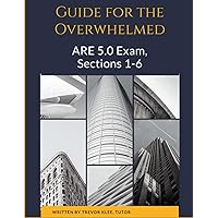 Guide to the Overwhelmed: the ARE 5.0 Exam, Sections 1-6: Exactly What You Need to Know, Understand, and Practice to Pass the ARE 5.0!
