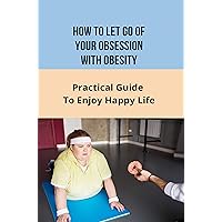 How To Let Go of Your Obsession With Obesity: Practical Guide To Enjoy Happy Life: What Causes Obesity How To Let Go of Your Obsession With Obesity: Practical Guide To Enjoy Happy Life: What Causes Obesity Kindle Paperback