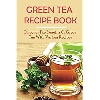 Green Tea Recipe Book: Discover The Benefits Of Green Tea With Various Recipes: Green Tea Health Benefits
