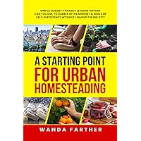 A Starting Point for Urban Homesteading: Simple, Budget-Friendly Lessons Anyone Can Follow, to Dabble in the Mindset & Skills of Self-Sufficiency Without Leaving the Big City