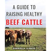 A Guide To Raising Healthy Beef Cattle: The complete guide to optimal health, breeding and raising of high-quality beef cattle. Ideal for livestock enthusiasts and aspiring cattle farmers.