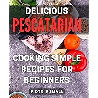 Delicious Pescatarian Cooking: Simple Recipes for Beginners: Mouthwatering Seafood Dishes: Effortless and Flavorful Recipes for Novice Pescatarians.