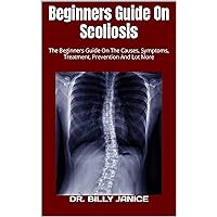 Beginners Guide On Scoliosis : The Beginners Guide On The Causes, Symptoms, Treatment, Prevention And Lot More Beginners Guide On Scoliosis : The Beginners Guide On The Causes, Symptoms, Treatment, Prevention And Lot More Kindle Paperback