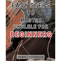 Easy Steps to Master Ukulele for Beginners: Unlock the Melodies of Ukulele with Simple Techniques and Approachable Lessons