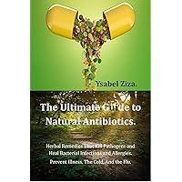 The Ultimate Guide to Natural Antibiotics: Herbal Remedies That Kill Pathogens and Heal Bacterial Infections And Allergies. Prevent Illness, The Cold, And the Flu.
