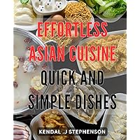 Effortless Asian Cuisine: Quick and Simple Dishes: Savor Authentic Asian Flavors with Minimal Effort: Effortless Recipes for Busy Home Cooks.
