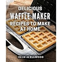 Delicious Waffle Maker Recipes To Make At Home: Indulge in Tasty Breakfasts with Quick and Easy Waffle Cookery - Perfect Gift for Home Cooks