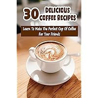 30 Delicious Coffee Recipes: Learn To Make The Perfect Cup Of Coffee For Your Friends