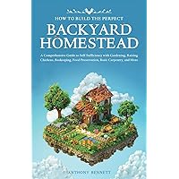 How to Build the Perfect Backyard Homestead: A Comprehensive Guide to Self-Sufficiency with Gardening, Raising Chickens, Beekeeping, Food ... Carpentry, and More (Self-Sufficient Living)