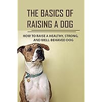The Basics Of Raising A Dog: How To Raise A Healthy, Strong, And Well-Behaved Dog