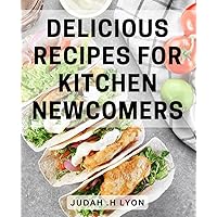 Delicious Recipes for Kitchen Newcomers: Easy-to-follow Cookbook with Mouth-watering Recipes for Beginner Cooks