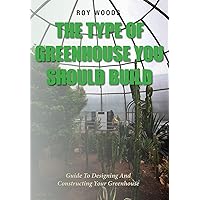 The Type Of Greenhouse You Should Build: Guide To Designing And Constructing Your Greenhouse The Type Of Greenhouse You Should Build: Guide To Designing And Constructing Your Greenhouse Kindle Paperback