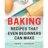 Baking Recipes That Even Beginners Can Make: Easy-to-Follow Baking Guide Packed with Simple Delights for Novice Chefs.