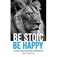 Be Stoic, Be Happy: A Simple Guide to Living a Happier Life