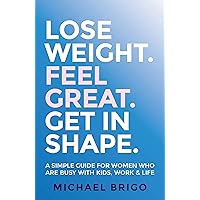 Lose Weight. Feel Great. Get in Shape.: A simple guide for women who are busy with kids, work and life Lose Weight. Feel Great. Get in Shape.: A simple guide for women who are busy with kids, work and life Kindle Paperback