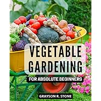 Vegetable Gardening For Absolute Beginners: Grow Flowers, Fresh Veggies, Fruits, and Berries Anywhere, Anytime! | A Guide to Start and Sustain a Thriving Vegetable Garden for Gardeners