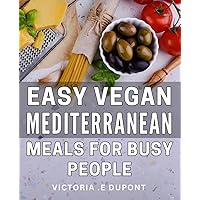 Easy Vegan Mediterranean Meals For Busy People: Deliciously Simple Plant-Based Recipes for Fast-Paced Individuals Embracing the Mediterranean Diet
